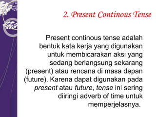 2. Present Continous Tense
Present continous tense adalah
bentuk kata kerja yang digunakan
untuk membicarakan aksi yang
sedang berlangsung sekarang
(present) atau rencana di masa depan
(future). Karena dapat digunakan pada
present atau future, tense ini sering
diiringi adverb of time untuk
memperjelasnya.
 