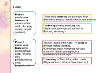 Fungsi
Present
continuous
tense untuk
membicarakan
suatu aksi yang
sedang terjadi
sekarang.
The maid is brushing the bathroom floor.
(Pembantu sedang menyikat lantai kamar mandi
I’m driving a car to Bandung now.
(Saya sedang mengendarai mobil ke
Bandung sekarang.)
Present
continuous
tense untuk
membicarakan
suatu rencana
atau
perpindahan ke
suatu
tempat/kondisi.
You can’t call me this night. I’m going to
my best friend’s wedding.
(Kamu tidak dapat menghubungi saya
malam ini. Saya sedang pergi ke
pernikahan sahabat saya.)
I’m moving to West Jakarta this month.
(Saya pindah ke Jakarta Barat bulan ini.)
 