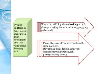 Present
continuous
tense untuk
mengungka
pkan
kejengkelan
atas aksi
yang terjadi
berulang
kali.
Why is the wild dog always barking at me?
(Mengapa anjing liar itu selalu menggonggong
pada saya?)
I’m getting sick of you always asking the
same questions.
(Saya mulai muak dengan kamu yang
selalu menanyakan pertanyaan-
pertanyaan yang sama.)
 