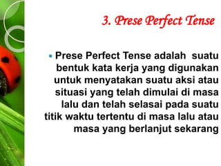 3. Prese Perfect Tense
 Prese Perfect Tense adalah suatu
bentuk kata kerja yang digunakan
untuk menyatakan suatu aksi atau
situasi yang telah dimulai di masa
lalu dan telah selasai pada suatu
titik waktu tertentu di masa lalu atau
masa yang berlanjut sekarang
 