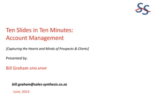 SS
Ten Slides in Ten Minutes:
Account Management
[Capturing the Hearts and Minds of Prospects & Clients]
Presented by:
Bill Graham APM.APMP
June, 2013
bill.graham@sales-synthesis.co.za
 