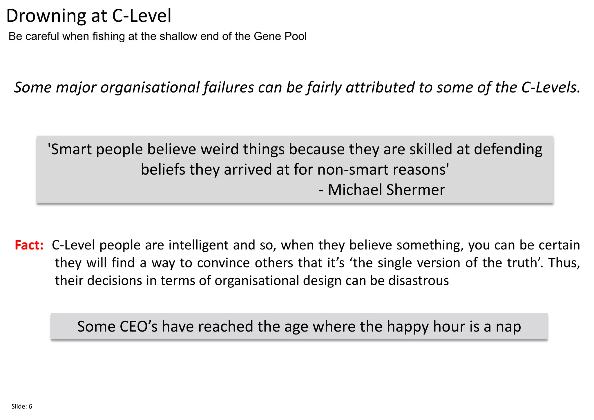 Some major organisational failures can be fairly attributed to some of the C-Levels.
Drowning at C-Level
Some CEO’s have reached the age where the happy hour is a nap
Be careful when fishing at the shallow end of the Gene Pool
'Smart people believe weird things because they are skilled at defending
beliefs they arrived at for non-smart reasons'
- Michael Shermer
Fact: C-Level people are intelligent and so, when they believe something, you can be certain
they will find a way to convince others that it’s ‘the single version of the truth’. Thus,
their decisions in terms of organisational design can be disastrous
Slide: 6
 