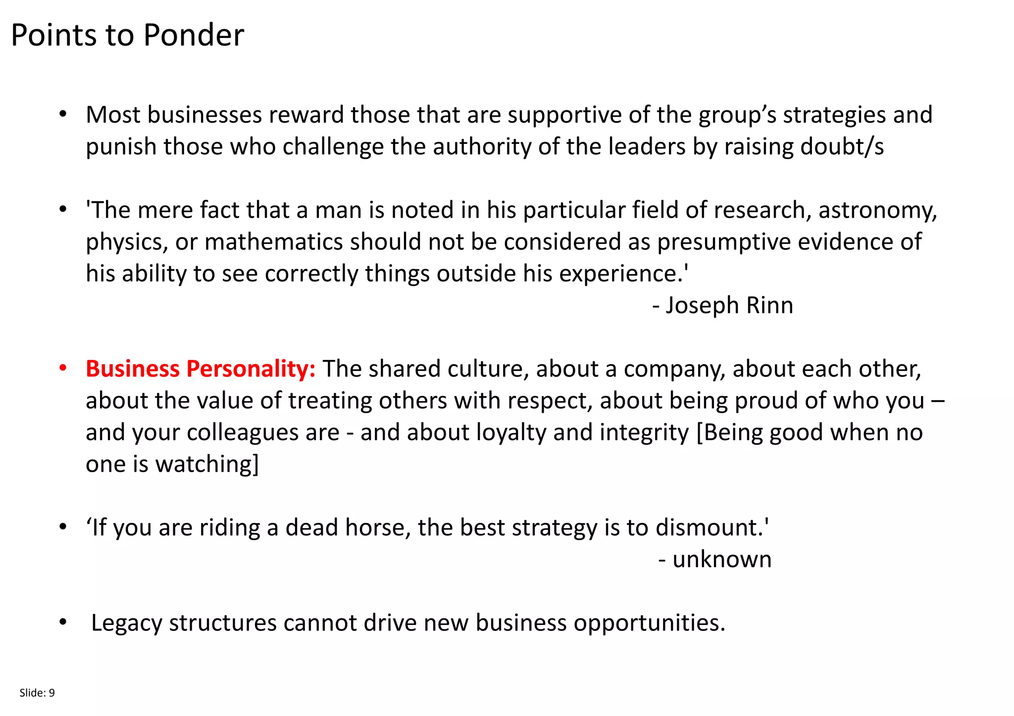 Points to Ponder
Slide: 9
• Most businesses reward those that are supportive of the group’s strategies and
punish those who challenge the authority of the leaders by raising doubt/s
• 'The mere fact that a man is noted in his particular field of research, astronomy,
physics, or mathematics should not be considered as presumptive evidence of
his ability to see correctly things outside his experience.'
- Joseph Rinn
• Business Personality: The shared culture, about a company, about each other,
about the value of treating others with respect, about being proud of who you –
and your colleagues are - and about loyalty and integrity [Being good when no
one is watching]
• ‘If you are riding a dead horse, the best strategy is to dismount.'
- unknown
• Legacy structures cannot drive new business opportunities.
 