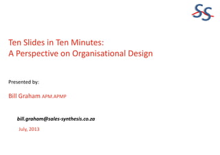 SS
Ten Slides in Ten Minutes:
A Perspective on Organisational Design
Presented by:
Bill Graham APM.APMP
July, 2013
bill.graham@sales-synthesis.co.za
 