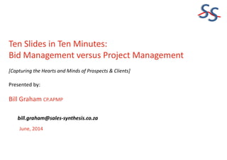 SS
Ten Slides in Ten Minutes:
Bid Management versus Project Management
[Capturing the Hearts and Minds of Prospects & Clients]
Presented by:
Bill Graham CP.APMP
June, 2014
bill.graham@sales-synthesis.co.za
 