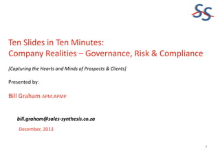 SS
Ten Slides in Ten Minutes:
Company Realities – Governance, Risk & Compliance
[Capturing the Hearts and Minds of Prospects & Clients]

Presented by:

Bill Graham APM.APMP
bill.graham@sales-synthesis.co.za
December, 2013

1

 