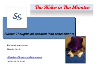 Further Thoughts on Account Plan Assessments
Bill Graham CP.APMP
March, 2015
bill.graham@sales-synthesis.co.za
[ +27 (0) 82 570 4124 ]
Ten Slides in Ten Minutes
 