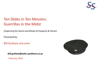 SS
Ten Slides in Ten Minutes:
Guerrillas in the Midst
[Capturing the Hearts and Minds of Prospects & Clients]

Presented by:

Bill Graham APM.APMP
bill.graham@sales-synthesis.co.za
February, 2014

 