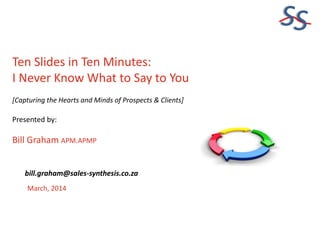 SS
Ten Slides in Ten Minutes:
I Never Know What to Say to You
[Capturing the Hearts and Minds of Prospects & Clients]

Presented by:

Bill Graham APM.APMP
bill.graham@sales-synthesis.co.za
March, 2014

 