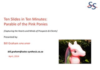 SS
Ten Slides in Ten Minutes:
Parable of the Pink Ponies
[Capturing the Hearts and Minds of Prospects & Clients]
Presented by:
Bill Graham APM.APMP
April, 2014
bill.graham@sales-synthesis.co.za
 