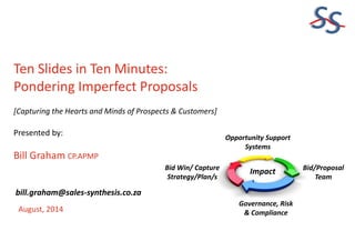 SS
Ten Slides in Ten Minutes:
Pondering Imperfect Proposals
[Capturing the Hearts and Minds of Prospects & Customers]
Presented by:
Bill Graham CP.APMP
August, 2014
bill.graham@sales-synthesis.co.za
Governance, Risk
& Compliance
Bid/Proposal
Team
Bid Win/ Capture
Strategy/Plan/s
Impact
Opportunity Support
Systems
 