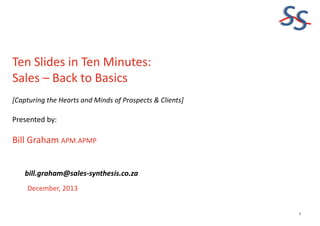 SS
Ten Slides in Ten Minutes:
Sales – Back to Basics
[Capturing the Hearts and Minds of Prospects & Clients]

Presented by:

Bill Graham APM.APMP
bill.graham@sales-synthesis.co.za
December, 2013

1

 