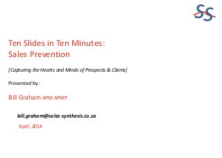 SS
Ten Slides in Ten Minutes:
Sales Prevention
[Capturing the Hearts and Minds of Prospects & Clients]
Presented by:
Bill Graham APM.APMP
April, 2014
bill.graham@sales-synthesis.co.za
 