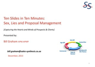 SS
Ten Slides in Ten Minutes:
Sex, Lies and Proposal Management
[Capturing the Hearts and Minds of Prospects & Clients]

Presented by:

Bill Graham APM.APMP
bill.graham@sales-synthesis.co.za
December, 2013

1

 