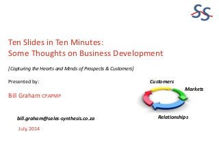 SS
Ten Slides in Ten Minutes:
Some Thoughts on Business Development
[Capturing the Hearts and Minds of Prospects & Customers]
Presented by:
Bill Graham CP.APMP
July, 2014
bill.graham@sales-synthesis.co.za
Markets
Customers
Relationships
 
