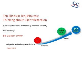 SS
Ten Slides in Ten Minutes:
Thinking about Client Retention
[Capturing the Hearts and Minds of Prospects & Clients]
Presented by:
Bill Graham CP.APMP
June, 2014
bill.graham@sales-synthesis.co.za
Customers
Clients
 