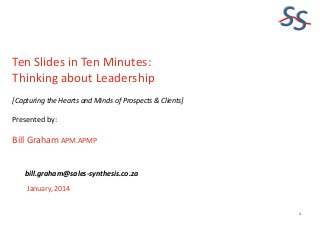SS
Ten Slides in Ten Minutes:
Thinking about Leadership
[Capturing the Hearts and Minds of Prospects & Clients]

Presented by:

Bill Graham APM.APMP
bill.graham@sales-synthesis.co.za
January, 2014

1

 