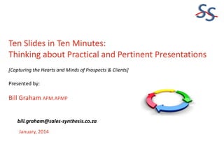 SS
Ten Slides in Ten Minutes:
Thinking about Practical and Pertinent Presentations
[Capturing the Hearts and Minds of Prospects & Clients]

Presented by:

Bill Graham APM.APMP
bill.graham@sales-synthesis.co.za
January, 2014

 