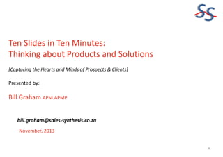 SS
Ten Slides in Ten Minutes:
Thinking about Products and Solutions
[Capturing the Hearts and Minds of Prospects & Clients]

Presented by:

Bill Graham APM.APMP
bill.graham@sales-synthesis.co.za
November, 2013

1

 