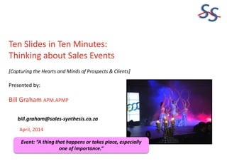SS
Ten Slides in Ten Minutes:
Thinking about Sales Events
[Capturing the Hearts and Minds of Prospects & Clients]
Presented by:
Bill Graham APM.APMP
April, 2014
bill.graham@sales-synthesis.co.za
Event: “A thing that happens or takes place, especially
one of importance.”
 