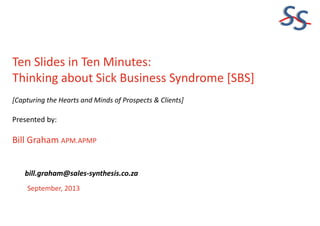 SS
Ten Slides in Ten Minutes:
Thinking about Sick Business Syndrome [SBS]
[Capturing the Hearts and Minds of Prospects & Clients]
Presented by:
Bill Graham APM.APMP
September, 2013
bill.graham@sales-synthesis.co.za
 