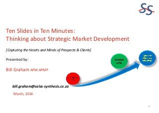 SS
Ten Slides in Ten Minutes:
Thinking about Strategic Market Development
[Capturing the Hearts and Minds of Prospects & Clients]

Presented by:

Bill Graham APM.APMP
bill.graham@sales-synthesis.co.za
March, 2014

1

 