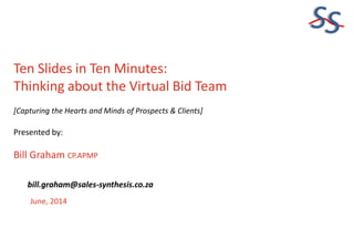 SS
Ten Slides in Ten Minutes:
Thinking about the Virtual Bid Team
[Capturing the Hearts and Minds of Prospects & Clients]
Presented by:
Bill Graham CP.APMP
June, 2014
bill.graham@sales-synthesis.co.za
 
