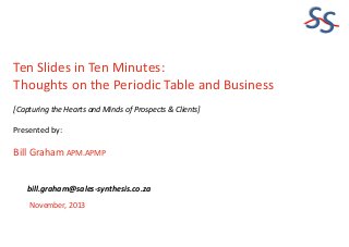 SS
Ten Slides in Ten Minutes:
Thoughts on the Periodic Table and Business
[Capturing the Hearts and Minds of Prospects & Clients]

Presented by:

Bill Graham APM.APMP
bill.graham@sales-synthesis.co.za
November, 2013

 