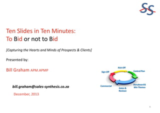 SS
Ten Slides in Ten Minutes:
To Bid or not to Bid
[Capturing the Hearts and Minds of Prospects & Clients]

Presented by:

Bill Graham APM.APMP
bill.graham@sales-synthesis.co.za
December, 2013

1

 