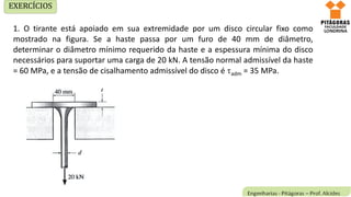 1. O tirante está apoiado em sua extremidade por um disco circular fixo como
mostrado na figura. Se a haste passa por um furo de 40 mm de diâmetro,
determinar o diâmetro mínimo requerido da haste e a espessura mínima do disco
necessários para suportar uma carga de 20 kN. A tensão normal admissível da haste
= 60 MPa, e a tensão de cisalhamento admissível do disco é adm = 35 MPa.
EXERCÍCIOS
 