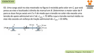 02. Uma carga axial no eixo mostrado na figura é resistida pelo colar em C, que está
preso ao eixo e localizado à direita do mancal em B. Determinar o maior valor de P
para as duas forças axiais em E e F de modo que a tensão no colar não exceda uma
tensão de apoio admissível em C de adm = 75 MPa e que a tensão normal média no
eixo não exceda um esforço de tração admissível de adm = 55 MPa.
EXERCÍCIOS
 
