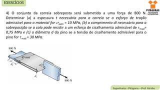 4) O conjunto da correia sobreposta será submetido a uma força de 800 N.
Determinar (a) a espessura t necessária para a correia se o esforço de tração
admissível para o material for adm = 10 MPa, (b) o comprimento dl necessário para a
sobreposição se a cola pode resistir a um esforço de cisalhamento admissível de mad=
0,75 MPa e (c) o diâmetro d do pino se a tensão de cisalhamento admissível para o
pino for mad = 30 MPa.
EXERCÍCIOS
 