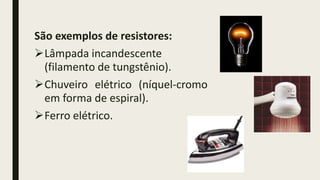 São exemplos de resistores:
Lâmpada incandescente
(filamento de tungstênio).
Chuveiro elétrico (níquel-cromo
em forma de espiral).
Ferro elétrico.
 