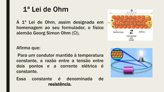 1ª Lei de Ohm
A 1ª Lei de Ohm, assim designada em
homenagem ao seu formulador, o físico
alemão Georg Simon Ohm (Ω),
Afirma que:
Para um condutor mantido à temperatura
constante, a razão entre a tensão entre
dois pontos e a corrente elétrica é
constante.
Essa constante é denominada de
resistência.
 