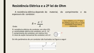 A resistência elétrica depende do material, do comprimento e da
espessura do condutor:
𝑅 =
𝜌 ∙ 𝑙
𝐴
Onde:
R: resistência elétrica do condutor, em ohm (Ω);
ρ: resistividade elétrica do condutor, em Ω · m;
l: comprimento do condutor, em metros (m);
A: área da seção transversal do condutor, em m2.
Os três parâmetros de um condutor são ilustrados na Figura a seguir:
Esse símbolo ρ é a 17ª letra
do alfabeto grego (rô) e é muito
semelhante nossa letra p
minúscula.
A
Resistência Elétrica e a 2º lei de Ohm
 