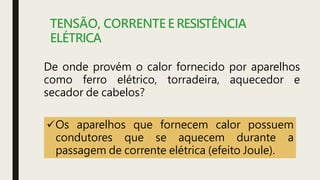 TENSÃO, CORRENTE E RESISTÊNCIA
ELÉTRICA
De onde provém o calor fornecido por aparelhos
como ferro elétrico, torradeira, aquecedor e
secador de cabelos?
Os aparelhos que fornecem calor possuem
condutores que se aquecem durante a
passagem de corrente elétrica (efeito Joule).
 