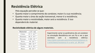 Pela equação percebe-se que:
• Quanto maior o comprimento do condutor, maior é a sua resistência;
• Quanto maior a área da seção transversal, menor é a resistência;
• Quanto maior a resistividade, maior será a resistência. E isso
dependerá do material.
Resistividade elétrica de alguns materiais.
Resistência Elétrica
Experimente variar os parâmetros de um condutor
na simulação Resistência em um Fio e ver o que
acontece com a resistência elétrica:
http://phet.colorado.edu/sims/html/resistance-in-
a-wire/latest/resistance-in-a-wire_pt_BR.html
 