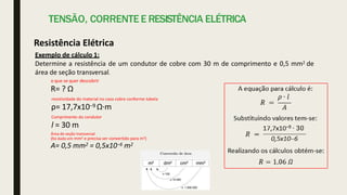 TENSÃO, CORRENTE E RESISTÊNCIA ELÉTRICA
Resistência Elétrica
Exemplo de cálculo 1:
Determine a resistência de um condutor de cobre com 30 m de comprimento e 0,5 mm2 de
área de seção transversal.
o que se quer descobrir
R= ? Ω
resistividade do material no caso cobre conforme tabela
ρ= 17,7x10−9 Ω·m
Comprimento do condutor
l = 30 m
Área de seção transversal
(foi dado em mm2 e precisa ser convertido para m2)
A= 0,5 mm2 = 0,5x10−6 m2
 