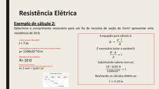 apresentar uma
resistência de 10 Ω.
Exemplo de cálculo 2:
Determine o comprimento necessário para um fio de nicromo de seção de 1mm2
o que se quer descobrir
l = ? m
resistividade do material no caso cobre conformetabela
ρ= 1100x10−9 Ω·m
Resistência do condutor
R= 10 Ω
Área de seção transversal
(foi dado em mm2 e precisa ser convertido para m2)
A= 1 mm2 = 1x10−6 m2
Resistência Elétrica
 