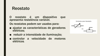 Reostato
O reostato é um dispositivo que
apresenta resistência variável.
Os reostatos podem ser usados para:
■ ajustar as características de geradores
elétricos;
■ reduzir a intensidade de iluminação;
■ controlar a velocidade de motores
elétricos.
 