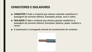 CONDUTORES E ISOLADORES
■ CONDUTOR: É todo o material que oferece reduzida resistência à
passagem da corrente elétrica. Exemplos: pratas, ouro e cobre.
■ ISOLADOR: É todo o material que oferece grande resistência à
passagem da corrente elétrica. Exemplos: plástico, papel, madeira e
verniz.
■ O isolamento é conseguido através do revestimento do condutor.
 