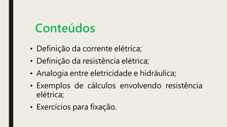 Conteúdos
• Definição da corrente elétrica;
• Definição da resistência elétrica;
• Analogia entre eletricidade e hidráulica;
• Exemplos de cálculos envolvendo resistência
elétrica;
• Exercícios para fixação.
 