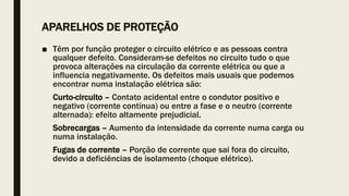 APARELHOS DE PROTEÇÃO
■ Têm por função proteger o circuito elétrico e as pessoas contra
qualquer defeito. Consideram-se defeitos no circuito tudo o que
provoca alterações na circulação da corrente elétrica ou que a
influencia negativamente. Os defeitos mais usuais que podemos
encontrar numa instalação elétrica são:
Curto-circuito – Contato acidental entre o condutor positivo e
negativo (corrente contínua) ou entre a fase e o neutro (corrente
alternada): efeito altamente prejudicial.
Sobrecargas – Aumento da intensidade da corrente numa carga ou
numa instalação.
Fugas de corrente – Porção de corrente que sai fora do circuito,
devido a deficiências de isolamento (choque elétrico).
 