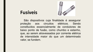 Fusíveis
São dispositivos cuja finalidade é assegurar
proteção aos circuitos elétricos. Sendo
constituídos essencialmente de condutores de
baixo ponto de fusão, como chumbo e estanho,
que, ao serem atravessados por corrente elétrica
de intensidade maior do que um determinado
valor, se fundem.
 
