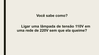 Você sabe como?
Ligar uma lâmpada de tensão 110V em
uma rede de 220V sem que ela queime?
 