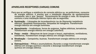 APARELHOS RECEPTORES (CARGAS) COMUNS
Para que se verifique a existência de corrente elétrica ou, se preferirmos, consumo
de energia elétrica, é preciso que a instalação disponha de equipamentos
receptores, isto é, que “peçam” fornecimento de energia à rede. Os receptores
comuns a uma instalação elétrica típica são os seguintes:
■ Iluminação – Lâmpadas de incandescência (ou de filamento/resistência
elétrica), lâmpadas fluorescentes, lâmpadas de halogênio. Transformam
energia elétrica em energia luminosa.
■ Aquecimento – Irradiadores, ferros de engomar, fogões elétricos, torradeiras.
Transformam energia elétrica em energia calorífera;
■ Força – motriz – Máquinas de lavar (roupa e louça), aspiradores, ventiladores,
batedeiras. Transformam energia elétrica em energia mecânica.
■ Sinalização – Campainha, buzinas. Transformam energia elétrica em energia
sonora.
■ Eletroquímicos – Pilhas e acumuladores. Durante a carga transformam energia
elétrica em energia química e durante a descarga transformam energia
química em energia elétrica.
 