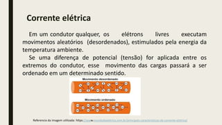 Em um condutor qualquer, os elétrons livres executam
movimentos aleatórios (desordenados), estimulados pela energia da
temperatura ambiente.
Se uma diferença de potencial (tensão) for aplicada entre os
extremos do condutor, esse movimento das cargas passará a ser
ordenado em um determinado sentido.
Referencia da imagem utilizada: https://www.mundodaeletrica.com.br/principais-caracteristicas-da-corrente-eletrica/
Corrente elétrica
 