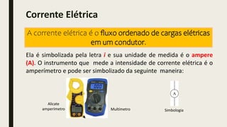 Ela é simbolizada pela letra i e sua unidade de medida é o ampere
(A). O instrumento que mede a intensidade de corrente elétrica é o
amperímetro e pode ser simbolizado da seguinte maneira:
Alicate
amperímetro Multímetro Simbologia
Corrente Elétrica
A corrente elétrica é o ﬂuxo ordenado de cargas elétricas
em um condutor.
 