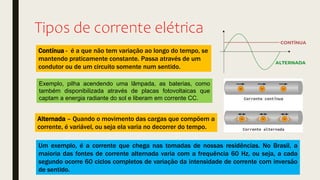 Tipos de corrente elétrica
Contínua - é a que não tem variação ao longo do tempo, se
mantendo praticamente constante. Passa através de um
condutor ou de um circuito somente num sentido.
Alternada – Quando o movimento das cargas que compõem a
corrente, é variável, ou seja ela varia no decorrer do tempo.
Exemplo, pilha acendendo uma lâmpada, as baterias, como
também disponibilizada através de placas fotovoltaicas que
captam a energia radiante do sol e liberam em corrente CC.
Um exemplo, é a corrente que chega nas tomadas de nossas residências. No Brasil, a
maioria das fontes de corrente alternada varia com a frequência 60 Hz, ou seja, a cada
segundo ocorre 60 ciclos completos de variação da intensidade de corrente com inversão
de sentido.
 