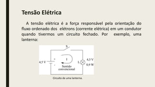 A tensão elétrica é a força responsável pela orientação do
ﬂuxo ordenado dos elétrons (corrente elétrica) em um condutor
quando tivermos um circuito fechado. Por exemplo, uma
lanterna:
Circuito de uma lanterna.
Tensão Elétrica
 